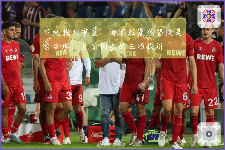下轮裁判审查！海港脑震荡替换是否合理，北京国安的三项投诉