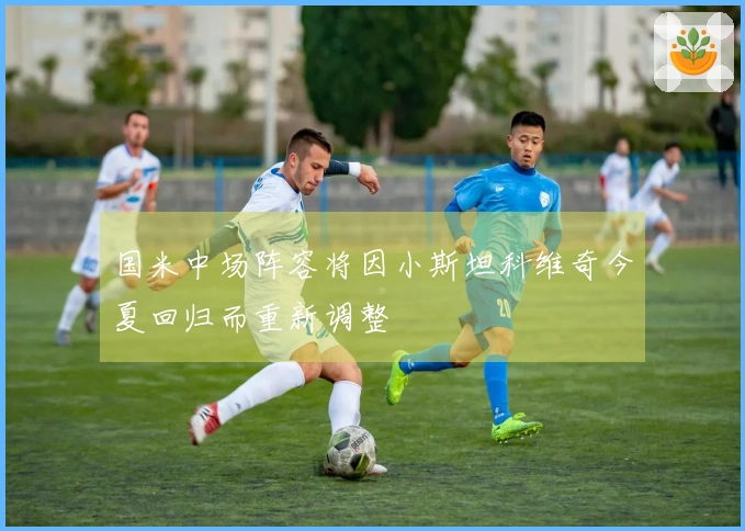 国米中场阵容将因小斯坦科维奇今夏回归而重新调整