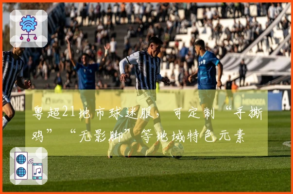 粤超21地市球迷服，可定制“手撕鸡”“无影脚”等地域特色元素