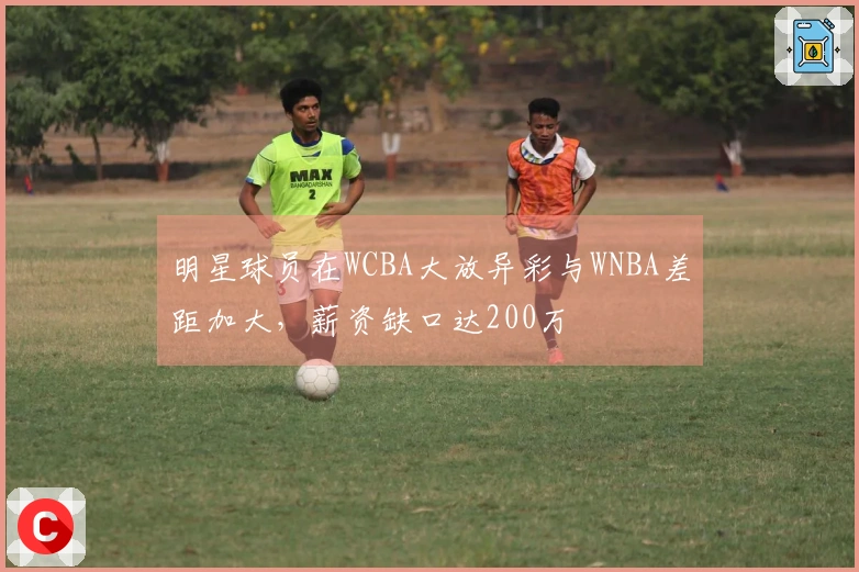 明星球员在WCBA大放异彩与WNBA差距加大，薪资缺口达200万