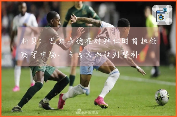科贝：巴尔韦德在对拜仁时将担任防守中场，卡马文加位列替补