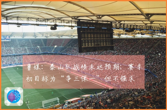 鲁媒：泰山队战绩未达预期；赛季初目标为“争三保一”但不强求