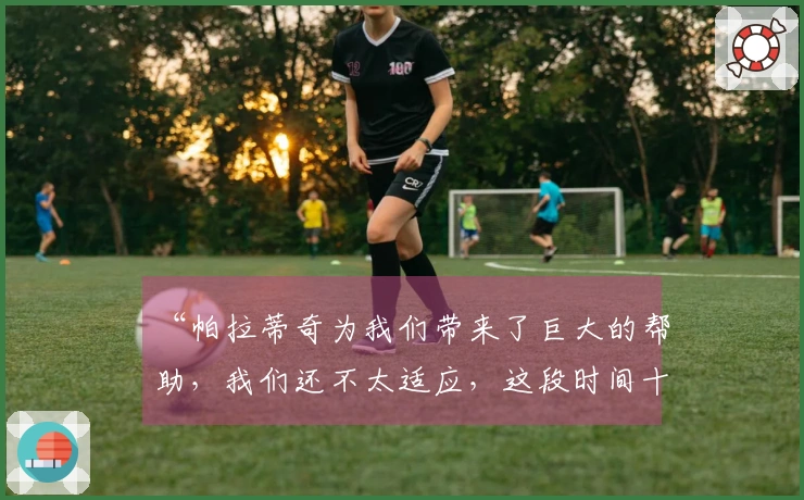 “帕拉蒂奇为我们带来了巨大的帮助，我们还不太适应，这段时间十分困难”