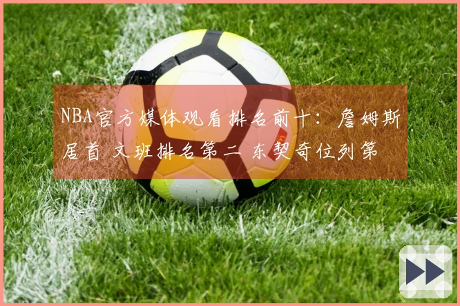 NBA官方媒体观看排名前十：詹姆斯居首 文班排名第二 东契奇位列第三 库里第四 里夫斯第十