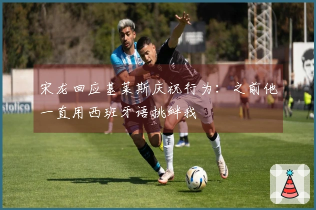 宋龙回应基莱斯庆祝行为：之前他一直用西班牙语挑衅我