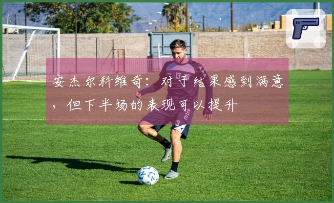 安杰尔科维奇：对于结果感到满意，但下半场的表现可以提升