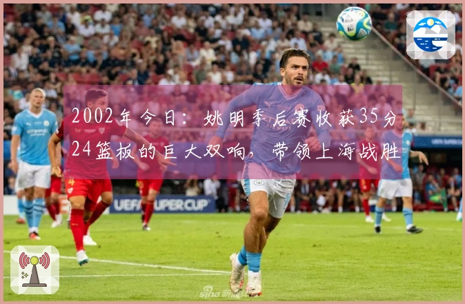 2002年今日：姚明季后赛收获35分24篮板的巨大双响，带领上海战胜吉林