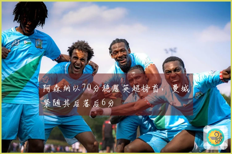 阿森纳以70分稳居英超榜首，曼城紧随其后落后6分