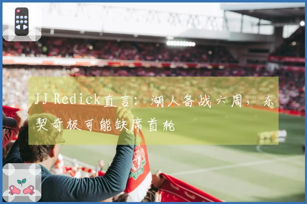 JJ Redick直言：湖人备战六周，东契奇极可能缺席首轮