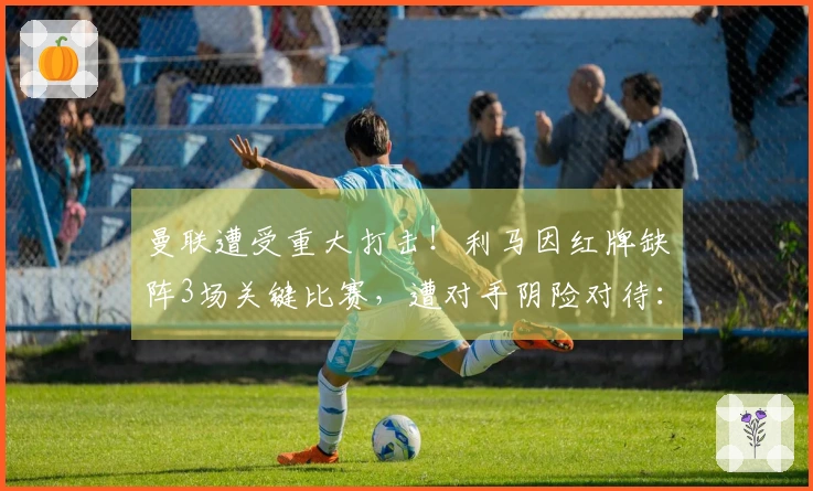 曼联遭受重大打击！利马因红牌缺阵3场关键比赛，遭对手阴险对待：抓脖前被拽头发