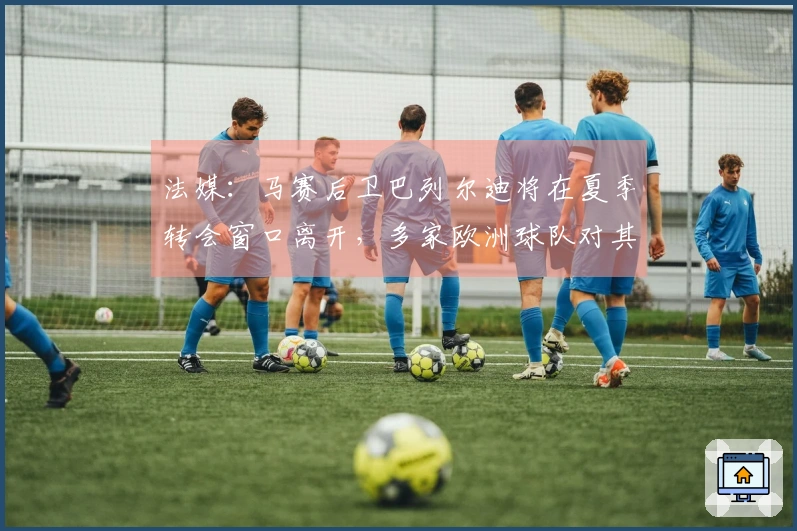 法媒：马赛后卫巴列尔迪将在夏季转会窗口离开，多家欧洲球队对其表示兴趣