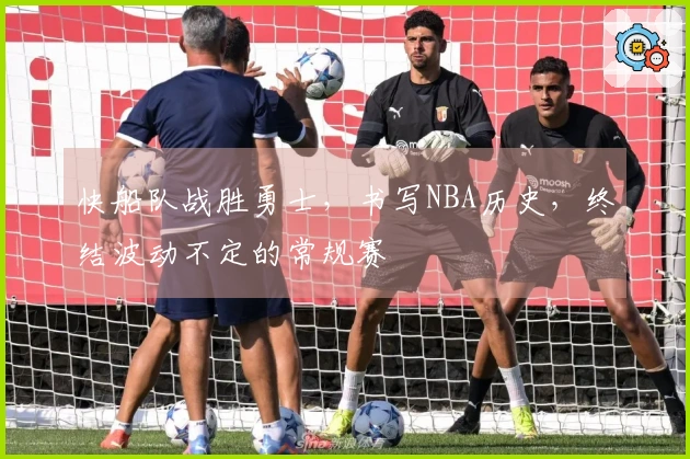 快船队战胜勇士，书写NBA历史，终结波动不定的常规赛