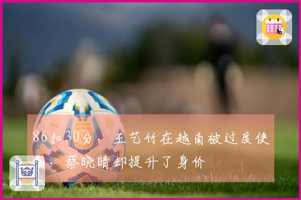 86扣30分，王艺竹在越南被过度使用，蔡晓晴却提升了身价