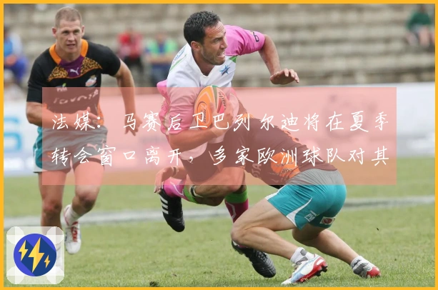 法媒：马赛后卫巴列尔迪将在夏季转会窗口离开，多家欧洲球队对其表示兴趣