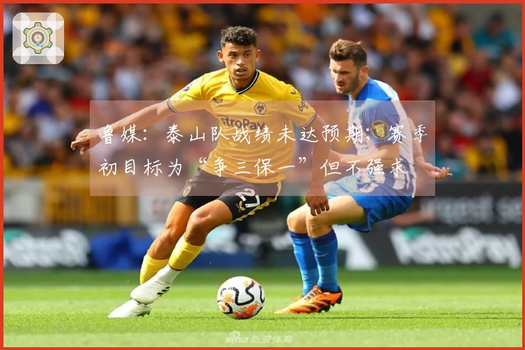 鲁媒：泰山队战绩未达预期；赛季初目标为“争三保一”但不强求