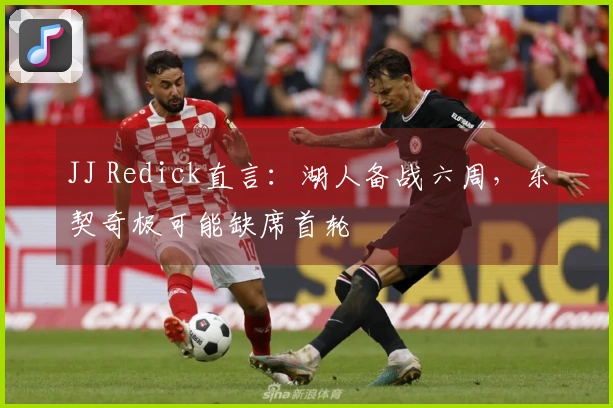 JJ Redick直言：湖人备战六周，东契奇极可能缺席首轮