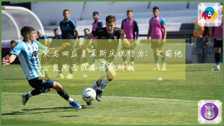 宋龙回应基莱斯庆祝行为：之前他一直用西班牙语挑衅我