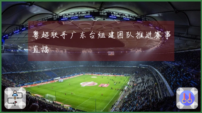 粤超联手广东台组建团队推进赛事直播